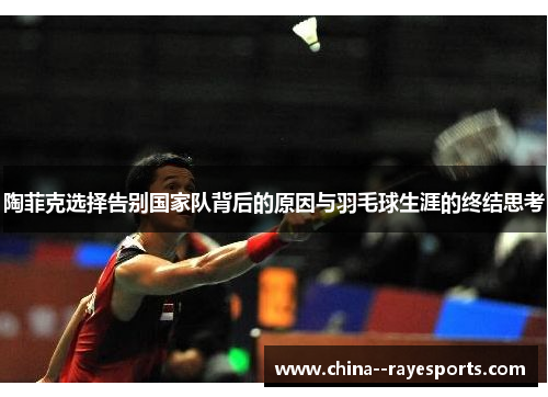 陶菲克选择告别国家队背后的原因与羽毛球生涯的终结思考